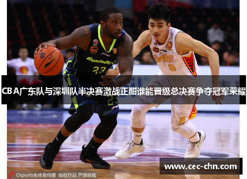 CBA广东队与深圳队半决赛激战正酣谁能晋级总决赛争夺冠军荣耀